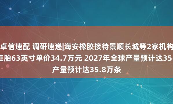 卓信速配 调研速递|海安橡胶接待景顺长城等2家机构 全钢巨胎63英寸单价34.7万元 2027年全球产量预计达35.8万条