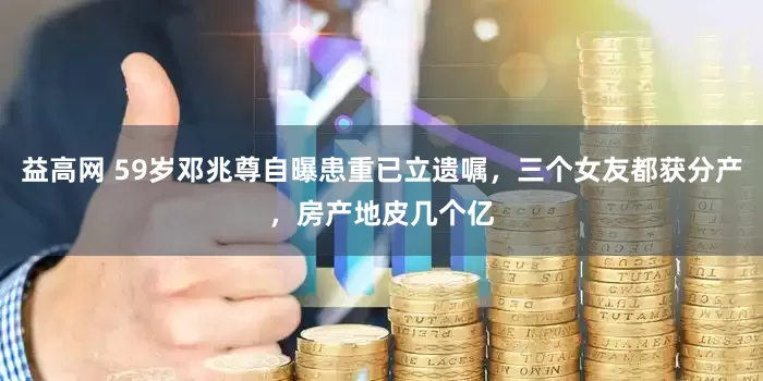 益高网 59岁邓兆尊自曝患重已立遗嘱，三个女友都获分产，房产地皮几个亿